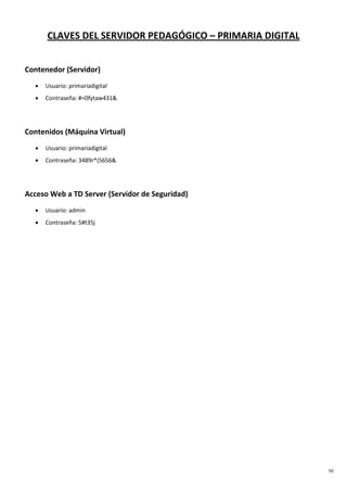 50
CLAVES DEL SERVIDOR PEDAGÓGICO – PRIMARIA DIGITAL
Contenedor (Servidor)
• Usuario: primariadigital
• Contraseña: #=0fytaw431&
Contenidos (Máquina Virtual)
• Usuario: primariadigital
• Contraseña: 3489r*(5656&
Acceso Web a TD Server (Servidor de Seguridad)
• Usuario: admin
• Contraseña: 5#t35j
 