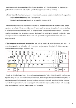 4
Dependiendo de la partida, algunos carros incluyeron un soporte para monitor, que debe ser adaptado, para
poder calzarlo correctamente (esto significa agrandar los agujeros donde irán los tornillos).
Al iniciar el servidor les solicitan un usuario y una contraseña. Los datos que deben introducir son los siguientes:
• Usuario: primariadigital (todo junto y en minúscula)
• Contraseña: #=0fytaw431& (después del signo igual va el número cero)
Para aquellas escuelas que no estén familiarizadas con los símbolos presentes en la contraseña: como pueden
apreciar en el teclado, el signo numeral (por ejemplo) aparece a la derecha del número 3, en la misma tecla. Pero
si ustedes presionan simplemente esa tecla, no va a generarse el signo numeral, sino el número 3. Y no lograrán
visualizar esto, porque en el campo para introducir la contraseña no pueden ver lo que están escribiendo. Por eso
aconsejamos utilizar el campo destinado al usuario para “practicar”, y luego introducir la clave en el lugar
correspondiente.
¿Cómo se generan los símbolos de la contraseña? En el caso del numeral (#) deben presionar la tecla Shift + 3, o
según la configuración del teclado Ctrl + Alt + 3. Lo mismo con los restantes símbolos: Shift + 0 (genera el signo
igual), Shift + 6 (genera el signo Ampersand -&-)
Una de las 30 netbooks que llegan, viene rotulada para uso Docente. Pueden diferenciarla por la inscripción que
figura en la caja. En caso de que todas las cajas sean iguales, deberán ingresar al entorno de Primaria Digital (a la
calesita específicamente) para lograr identificarla. Pueden distinguir la misma de la siguiente manera: mientras
que todas las máquinas tienen un ícono de juegos, la máquina destinada para uso Docente tiene en la calesita (en
lugar de los Juegos) un ícono que dice Materiales para el Docente.
 