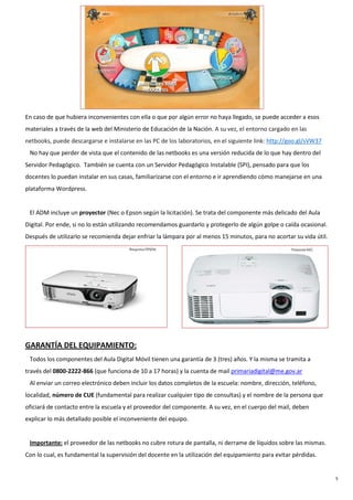 5
En caso de que hubiera inconvenientes con ella o que por algún error no haya llegado, se puede acceder a esos
materiales a través de la web del Ministerio de Educación de la Nación. A su vez, el entorno cargado en las
netbooks, puede descargarse e instalarse en las PC de los laboratorios, en el siguiente link: http://goo.gl/sVW37
No hay que perder de vista que el contenido de las netbooks es una versión reducida de lo que hay dentro del
Servidor Pedagógico. También se cuenta con un Servidor Pedagógico Instalable (SPI), pensado para que los
docentes lo puedan instalar en sus casas, familiarizarse con el entorno e ir aprendiendo cómo manejarse en una
plataforma Wordpress.
El ADM incluye un proyector (Nec o Epson según la licitación). Se trata del componente más delicado del Aula
Digital. Por ende, si no lo están utilizando recomendamos guardarlo y protegerlo de algún golpe o caída ocasional.
Después de utilizarlo se recomienda dejar enfriar la lámpara por al menos 15 minutos, para no acortar su vida útil.
GARANTÍA DEL EQUIPAMIENTO:
Todos los componentes del Aula Digital Móvil tienen una garantía de 3 (tres) años. Y la misma se tramita a
través del 0800-2222-866 (que funciona de 10 a 17 horas) y la cuenta de mail primariadigital@me.gov.ar
Al enviar un correo electrónico deben incluir los datos completos de la escuela: nombre, dirección, teléfono,
localidad, número de CUE (fundamental para realizar cualquier tipo de consultas) y el nombre de la persona que
oficiará de contacto entre la escuela y el proveedor del componente. A su vez, en el cuerpo del mail, deben
explicar lo más detallado posible el inconveniente del equipo.
Importante: el proveedor de las netbooks no cubre rotura de pantalla, ni derrame de líquidos sobre las mismas.
Con lo cual, es fundamental la supervisión del docente en la utilización del equipamiento para evitar pérdidas.
 