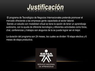 El programa de Tecnológico de Negocios Internacionales pretende promover el
mercado ofreciendo a las empresas gente capacitada al sector laboral.
Siendo un estudio con modalidad virtual se tiene la opción de tener un aprendizaje
autónomo, con la ayuda de diferente tecnología y diferentes actividades como foros,
chat, conferencias y trabajos son alugunos de la se puede lograr ser el mejor.
La duración del programa son 24 meses, los cuales se dividen 18 etapa electiva y 6
meses de etapa productiva.
 