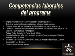 • Dirigir El Talento Humano Según Necesidades De La Organización.
• Determinar oportunidade s de merado según la tenedencias d emercado
• Proyectar el mercado con el diferente producto teniendo en cuenta la demanda.
• Costear La Cadena De Aprovisionamiento, Distribución Y Transporte De Acuerdo Con Los
Objetivos Y Estrategias Del Plan Logístico
• Producir Textos En Inglés En Forma Escrita Y Oral.
• Controlar Los Procesos De Importación Y Exportación Según Normatividad Vigente Y
Acuerdos Entre Las Partes
• Desarrollar Los Canales De Distribución A Partir Del Mercado, Idiosincrasia, Cultura Y
Necesidad De Los Clientes.
• Llenar documentos según normas
 