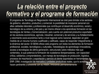 El programa de Tecnólogo en Negociación Internacional se creó para brindar a los sectores
de gobierno, educativo, productivo y comercial, la posibilidad de incorporar personal con
altas calidades laborales y profesionales que contribuyan al desarrollo económico, social y
tecnológico de su entorno y del país y así mismo ofrecer a los aprendices formación en las
tecnologías de Ventas y Comercialización. país cuenta con potencial productivo exportador
en los sectores económicos, agrícola, industrial, comercial y de servicios y su fortalecimiento
y crecimiento socio-económico tanto a nivel regional como nacional, dependen en gran
medida de un recurso humano cualificado y calificado, capaz de responder integralmente a
la dinámica del sector. El SENA ofrece este programa con todos los elementos de formación
profesional, sociales, tecnológicos y culturales, metodologías de aprendizaje innovadoras,
acceso a tecnologías de última generación, estructurado sobre métodos más que
contenidos, lo que potencia la formación de ciudadanos librepensadores, con capacidad
crítica, solidarios y emprendedores, con manejo de tecnologías en producción, logística,
procesos de importación y exportación y servicio al cliente soportadas en herramientas de
ERP, CRM, investigación de mercados y unidades productivas reales, que lo acreditan y lo
hacen pertinente y coherente con su misión, innovando permanentemente
 