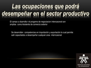 El campo a dsarrolla r el progama de negociacion intencaconal son
amplias como Asistente de comercio exterior
Se desarrollan competencias en importación y exportación lo cual permite
salir capacitados a desempeñar cualquier area interncaional
 