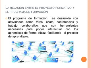 LA RELACIÓN ENTRE EL PROYECTO FORMATIVO Y
EL PROGRAMA DE FORMACIÓN
El programa de formación se desarrolla con
actividades como foros, chats, conferencias y
trabajo colaborativo que son herramientas
necesarias para poder interactuar con los
aprendices de forma eficaz, facilitando el proceso
de aprendizaje.