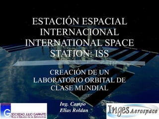 ESTACIÓN ESPACIAL INTERNACIONAL INTERNATIONAL SPACE STATION: ISS CREACIÓN DE UN LABORATORIO ORBITAL DE CLASE MUNDIAL Ing. Campo Elías Roldan 