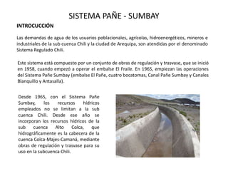 SISTEMA PAÑE - SUMBAY
Las demandas de agua de los usuarios poblacionales, agrícolas, hidroenergéticos, mineros e
industriales de la sub cuenca Chili y la ciudad de Arequipa, son atendidas por el denominado
Sistema Regulado Chili.
Este sistema está compuesto por un conjunto de obras de regulación y trasvase, que se inició
en 1958, cuando empezó a operar el embalse El Fraile. En 1965, empiezan las operaciones
del Sistema Pañe Sumbay (embalse El Pañe, cuatro bocatomas, Canal Pañe Sumbay y Canales
Blanquillo y Antasalla).
Desde 1965, con el Sistema Pañe
Sumbay, los recursos hídricos
empleados no se limitan a la sub
cuenca Chili. Desde ese año se
incorporan los recursos hídricos de la
sub cuenca Alto Colca, que
hidrográficamente es la cabecera de la
cuenca Colca-Majes-Camaná, mediante
obras de regulación y trasvase para su
uso en la subcuenca Chili.
INTROCUCCIÓN
 