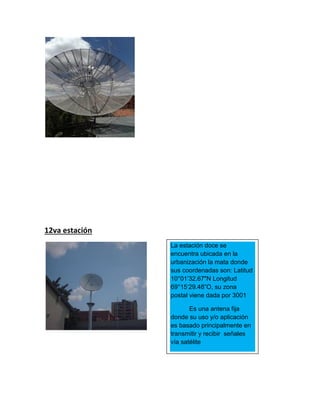 12va estación
La estación doce se
encuentra ubicada en la
urbanización la mata donde
sus coordenadas son: Latitud
10°01’32.67"N Longitud
69°15‘29.48”O, su zona
postal viene dada por 3001
Es una antena fija
donde su uso y/o aplicación
es basado principalmente en
transmitir y recibir señales
vía satélite
 