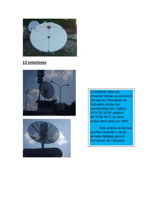 13 estaciones
La estación trece del
presente trabajo se encuentra
ubicada en Farmatodo de
Cabudare donde sus
coordenadas son: Latitud
10°01’57.50"N Longitud
69°15‘26.49”O, su zona
postal viene dada por 3001
Esta antena es fija que
permite transmitir y recibir
señales digitales para el
Farmatodo de Cabudare
 