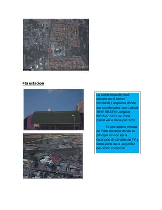 4ta estacion
La cuarta estación está
ubicada en el centro
comercial Terepaima donde
sus coordenadas son: Latitud
10°01’58.53"N Longitud
69°15‘27.53”O, su zona
postal viene dada por 3023
Es una antena creada
de malla metálica donde su
principal función es la
recepción de canales de TV y
forma parte de la seguridad
del centro comercial
 