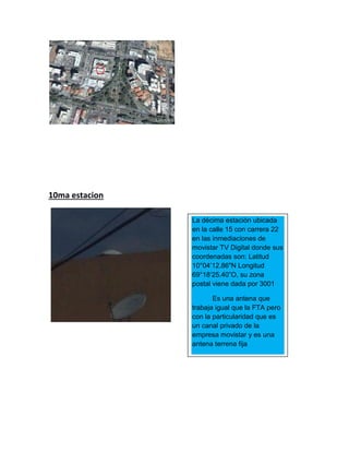 10ma estacion
La décima estación ubicada
en la calle 15 con carrera 22
en las inmediaciones de
movistar TV Digital donde sus
coordenadas son: Latitud
10°04’12.86"N Longitud
69°18‘25.40”O, su zona
postal viene dada por 3001
Es una antena que
trabaja igual que la FTA pero
con la particularidad que es
un canal privado de la
empresa movistar y es una
antena terrena fija
 