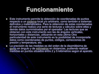 Funcionamiento
 Este instrumento permite la obtención de coordenadas de puntos
respecto a un sistema local y/o arbitrario, como también a sistemas
definidos y materializados. Para la obtención de estas coordenadas
el instrumento realiza una serie de lecturas y cálculos sobre ellas y
demás datos suministrados por el operador. Las lecturas que se
obtienen con este instrumento son las de ángulos verticales,
horizontales y distancias, utilizando en esta ultima Otra
particularidad de este instrumento es la posibilidad de incorporarle
datos como coordenadas de puntos, códigos, correcciones de
presión y temperatura, etc.
 La precisión de las medidas es del orden de la diezmilésima de
gonio en ángulo y de milímetros en distancias, pudiendo realizar
medidas en puntos situados entre 2 y 5 kilómetros según el aparato.
 