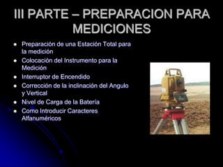 III PARTE – PREPARACION PARA
MEDICIONES
 Preparación de una Estación Total para
la medición
 Colocación del Instrumento para la
Medición
 Interruptor de Encendido
 Corrección de la inclinación del Angulo
y Vertical
 Nivel de Carga de la Batería
 Como Introducir Caracteres
Alfanuméricos
 