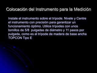 Colocación del Instrumento para la Medición
Instale el instrumento sobre el trípode. Nivele y Centre
el instrumento con precisión para garantizar un
funcionamiento óptimo. Utilice trípodes con unos
tornillos de 5/8 pulgadas de diámetro y 11 pasos por
pulgada, como es el trípode de madera de base ancha
TOPCON Tipo E
 