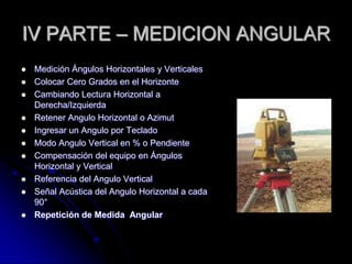 IV PARTE – MEDICION ANGULAR
 Medición Ángulos Horizontales y Verticales
 Colocar Cero Grados en el Horizonte
 Cambiando Lectura Horizontal a
Derecha/Izquierda
 Retener Angulo Horizontal o Azimut
 Ingresar un Angulo por Teclado
 Modo Angulo Vertical en % o Pendiente
 Compensación del equipo en Ángulos
Horizontal y Vertical
 Referencia del Angulo Vertical
 Señal Acústica del Angulo Horizontal a cada
90°
 Repetición de Medida Angular
 