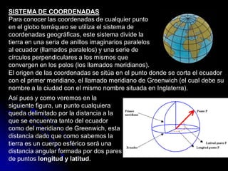 SISTEMA DE COORDENADAS
Para conocer las coordenadas de cualquier punto
en el globo terráqueo se utiliza el sistema de
coordenadas geográficas, este sistema divide la
tierra en una seria de anillos imaginarios paralelos
al ecuador (llamados paralelos) y una serie de
círculos perpendiculares a los mismos que
convergen en los polos (los llamados meridianos).
El origen de las coordenadas se sitúa en el punto donde se corta el ecuador
con el primer meridiano, el llamado meridiano de Greenwich (el cual debe su
nombre a la ciudad con el mismo nombre situada en Inglaterra).
Así pues y como veremos en la
siguiente figura, un punto cualquiera
queda delimitado por la distancia a la
que se encuentra tanto del ecuador
como del meridiano de Greenwich, esta
distancia dado que como sabemos la
tierra es un cuerpo esférico será una
distancia angular formada por dos pares
de puntos longitud y latitud.
 