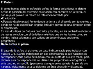 El Datum:
Si como hemos dicho el esferoide define la forma de la tierra, el datum
define la posición del esferoide en relación con el centro de la tierra, el
datum pues provee un marco de referencia formado por:
El elipsoide.
El punto fundamental: Punto donde la tierra y el elipsoide son tangentes y
donde se ha de especificar longitud latitud y acimut de una dirección desde
él establecida.
Existen dos tipos de Datums centrados y locales, en los centrados el centro
de masas coincide con el de latiera mientras que en los locales como su
nombre indica solamente son validos en determinadas posiciones
geográficas.
De la esfera al plano
El paso de la esfera al plano es un paso indispensable para trabajar con
nuestro GPS cuando trabajamos en dos dimensiones lo que hacemos es
corresponder cada punto de la tierra con un punto de nuestro mapa, para
obtener esta correspondencia se utilizan las proyecciones cartográficas,
este paso no es sencillo (pensemos que queremos aplastar la piel de una
naranja, lógicamente esta se deforma en área dirección y distancia).
 