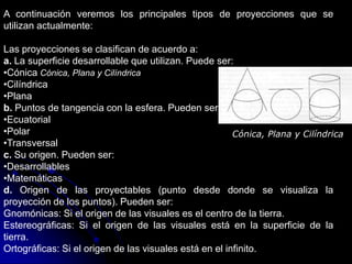 A continuación veremos los principales tipos de proyecciones que se
utilizan actualmente:
Las proyecciones se clasifican de acuerdo a:
a. La superficie desarrollable que utilizan. Puede ser:
•Cónica Cónica, Plana y Cilíndrica
•Cilíndrica
•Plana
b. Puntos de tangencia con la esfera. Pueden ser:
•Ecuatorial
•Polar
•Transversal
c. Su origen. Pueden ser:
•Desarrollables
•Matemáticas
d. Origen de las proyectables (punto desde donde se visualiza la
proyección de los puntos). Pueden ser:
Gnomónicas: Si el origen de las visuales es el centro de la tierra.
Estereográficas: Si el origen de las visuales está en la superficie de la
tierra.
Ortográficas: Si el origen de las visuales está en el infinito.
Cónica, Plana y Cilíndrica
 