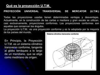 Qué es la proyección U.T.M.
PROYECCIÓN UNIVERSAL TRANSVERSAL DE MERCATOR (U.T.M.)
Todas las proyecciones usadas tienen determinadas ventajas y desventajas.
Actualmente, en la construcción de las cartas a mediana y gran escala se utilizan,
casi exclusivamente, proyecciones conformes. Las proyecciones conformes son
aquellas que conservan los ángulos.
La proyección U.T.M.: es una proyección conforme y es la adoptada por la mayoría
de los países del mundo.
En Principio, la Proyección
U.T.M. es un sistema cilíndrico
transverso conforme, tangente
al globo terráqueo a lo largo
de un meridiano, que se elige
como mediriano de origen.
 