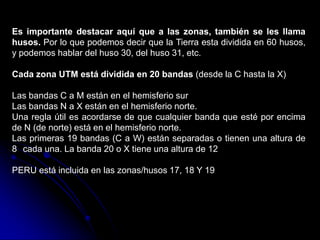 Es importante destacar aquí que a las zonas, también se les llama
husos. Por lo que podemos decir que la Tierra esta dividida en 60 husos,
y podemos hablar del huso 30, del huso 31, etc.
Cada zona UTM está dividida en 20 bandas (desde la C hasta la X)
Las bandas C a M están en el hemisferio sur
Las bandas N a X están en el hemisferio norte.
Una regla útil es acordarse de que cualquier banda que esté por encima
de N (de norte) está en el hemisferio norte.
Las primeras 19 bandas (C a W) están separadas o tienen una altura de
8 cada una. La banda 20 o X tiene una altura de 12
PERU está incluida en las zonas/husos 17, 18 Y 19
 