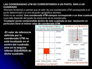 LAS COORDENADAS UTM NO CORRESPONDEN A UN PUNTO, SINO A UN
CUADRADO
•Siempre tendemos a pensar que el valor de una coordenada UTM corresponde a un
punto determinado o a una situación geográfica discreta.
•Esto no es verdad. Una coordenada UTM siempre corresponde a un área cuadrad
cuyo lado depende del grado de resolución de la coordenada.
•Cualquier punto comprendido dentro de este cuadrado (a esa resolución en
particular) tiene el mismo valor de coordenada UTM.
•El valor de referencia
definido por la
coordenada UTM no
está localizado en el
centro del cuadrado,
sino en la esquina
inferior IZQUIERDA de
dicho cuadrado.
 