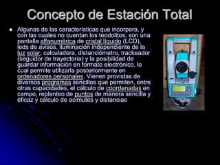 Concepto de Estación Total
 Algunas de las características que incorpora, y
con las cuales no cuentan los teodolitos, son...