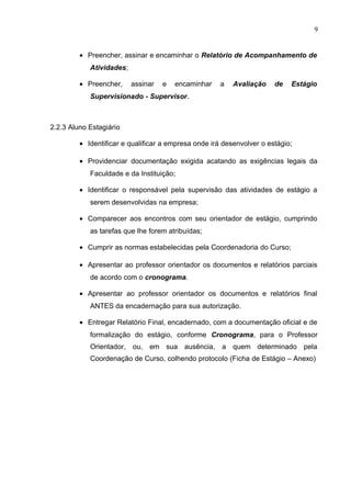 9
• Preencher, assinar e encaminhar o Relatório de Acompanhamento de
Atividades;
• Preencher, assinar e encaminhar a Avaliação de Estágio
Supervisionado - Supervisor.
2.2.3 Aluno Estagiário
• Identificar e qualificar a empresa onde irá desenvolver o estágio;
• Providenciar documentação exigida acatando as exigências legais da
Faculdade e da Instituição;
• Identificar o responsável pela supervisão das atividades de estágio a
serem desenvolvidas na empresa;
• Comparecer aos encontros com seu orientador de estágio, cumprindo
as tarefas que lhe forem atribuídas;
• Cumprir as normas estabelecidas pela Coordenadoria do Curso;
• Apresentar ao professor orientador os documentos e relatórios parciais
de acordo com o cronograma.
• Apresentar ao professor orientador os documentos e relatórios final
ANTES da encadernação para sua autorização.
• Entregar Relatório Final, encadernado, com a documentação oficial e de
formalização do estágio, conforme Cronograma, para o Professor
Orientador, ou, em sua ausência, a quem determinado pela
Coordenação de Curso, colhendo protocolo (Ficha de Estágio – Anexo)
 