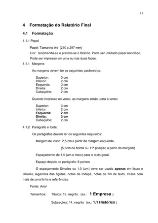 11
4 Formatação do Relatório Final
4.1 Formatação
4.1.1 Papel
Papel: Tamanho A4 (210 x 297 mm)
Cor: recomenda-se e prefere-se o Branco. Pode ser utilizado papel reciclado.
Pode ser impresso em uma ou nas duas faces.
4.1.1 Margens
As margens devem ter os seguintes parâmetros:
Superior: 3 cm
Inferior: 2 cm
Esquerda: 3 cm
Direita: 2 cm
Cabeçalho: 2 cm
Quando impresso no verso, as margens serão, para o verso:
Superior: 3 cm
Inferior: 2 cm
Esquerda: 2 cm
Direita: 3 cm
Cabeçalho: 2 cm
4.1.2 Parágrafo e fonte:
Os parágrafos devem ter os seguintes requisitos:
Margem de início: 2,5 cm a partir da margem esquerda.
(5,5cm da borda ou 11ª posição a partir da margem)
Espaçamento de 1,5 (um e meio) para o texto geral.
Espaço depois de parágrafo: 6 pontos
O espaçamento Simples ou 1,0 (um) deve ser usado apenas em listas e
tabelas, legendas das figuras, notas de rodapé, notas de fim de texto, títulos com
mais de uma linha e referências.
Fonte: Arial
Tamanhos: Títulos: 16, negrito (ex.: 1 Empresa )
Subseções: 14, negrito (ex.: 1.1 Histórico )
 