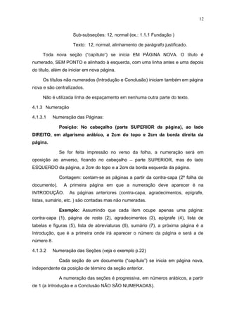 12
Sub-subseções: 12, normal (ex.: 1.1.1 Fundação )
Texto: 12, normal, alinhamento de parágrafo justificado.
Toda nova seção (“capítulo”) se inicia EM PÁGINA NOVA. O título é
numerado, SEM PONTO e alinhado à esquerda, com uma linha antes e uma depois
do título, além de iniciar em nova página.
Os títulos não numerados (Introdução e Conclusão) iniciam também em página
nova e são centralizados.
Não é utilizada linha de espaçamento em nenhuma outra parte do texto.
4.1.3 Numeração
4.1.3.1 Numeração das Páginas:
Posição: No cabeçalho (parte SUPERIOR da página), ao lado
DIREITO, em algarismo arábico, a 2cm do topo e 2cm da borda direita da
página.
Se for feita impressão no verso da folha, a numeração será em
oposição ao anverso, ficando no cabeçalho – parte SUPERIOR, mas do lado
ESQUERDO da página, a 2cm do topo e a 2cm da borda esquerda da página.
Contagem: contam-se as páginas a partir da contra-capa (2ª folha do
documento). A primeira página em que a numeração deve aparecer é na
INTRODUÇÃO. As páginas anteriores (contra-capa, agradecimentos, epígrafe,
listas, sumário, etc. ) são contadas mas não numeradas.
Exemplo: Assumindo que cada item ocupe apenas uma página:
contra-capa (1), página de rosto (2), agradecimentos (3), epígrafe (4), lista de
tabelas e figuras (5), lista de abreviaturas (6), sumário (7), a próxima página é a
Introdução, que é a primeira onde irá aparecer o número da página e será a de
número 8.
4.1.3.2 Numeração das Seções (veja o exemplo p.22)
Cada seção de um documento (“capítulo”) se inicia em página nova,
independente da posição de término da seção anterior.
A numeração das seções é progressiva, em números arábicos, a partir
de 1 (a Introdução e a Conclusão NÃO SÃO NUMERADAS).
 
