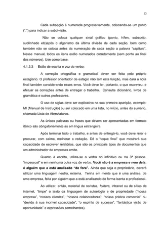 13
Cada subseção é numerada progressivamente, colocando-se um ponto
(“.”) para indicar a subdivisão.
Não se coloca qualquer sinal gráfico (ponto, hífen, subscrito,
sublinhado etc)após o algarismo da última divisão de cada seção, bem como
também não se coloca antes da numeração de cada seção a palavra “capítulo”.
Nesse manual, todos os itens estão numerados corretamente (sem ponto ao final
dos números). Use como base.
4.1.3.3 Estilo de escrita e voz do verbo:
A correção ortográfica e gramatical dever ser feita pelo próprio
estagiário. O professor orientador de estágio não tem esta função, mas dará a nota
final também considerando esses erros. Você deve ler, portanto, o que escreveu, e
efetuar as correções antes de entregar o trabalho. Consulte dicionário, livros de
gramática e outros professores.
O uso de siglas deve ser explicativo na sua primeira aparição, exemplo:
MI (Manual de Instrução) ou ser colocado em uma lista, no início, antes do sumário,
chamada Lista de Abreviaturas.
As únicas palavras ou frases que devem ser apresentadas em formato
itálico são obrigatoriamente as em língua estrangeira.
Após terminar todo o trabalho, e antes de entregá-lo, você deve reler e
procurar, com calma, melhorar a redação. Dê o “toque final” que mostrará sua
capacidade de escrever relatórios, que são os principais tipos de documentos que
um administrador de empresas emite.
Quanto à escrita, utiliza-se o verbo no infinitivo ou na 3ª pessoa,
“impessoal” e em nenhuma outra voz de verbo. Você não é a empresa e nem dela:
é alguém que a está analisado “de fora”. Ainda que seja o proprietário, deverá
utilizar uma linguagem neutra, externa. Tenha em mente que é uma análise, de
uma empresa, feita por alguém que a está analisando de forma isenta e profissional.
Ao utilizar, então, material de revistas, folders, intranet ou de sítios de
internet, “limpe” o texto da linguagem de autoelogio e de propriedade (“nossa
empresa”, “nossos clientes”, “nossos colaboradores”, “nossa prática comercial” ou
“devido à sua incrível capacidade”, “o espírito de sucesso”, “fantástica visão de
oportunidade” e expressões semelhantes).
 