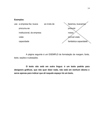 14
Exemplos:
use a empresa faz, busca ao invés de fazemos, buscamos
procurou-se procurei
institucional, da empresa nossa
visão incrível visão
capacidade fantástica capacidade
A página seguinte é um EXEMPLO de formatação de margem, fonte,
texto, seções e subseções.
O texto não está em outra língua: é um texto padrão para
designers gráficos, que não quer dizer nada, não está em nenhum idioma e
serve apenas para indicar que ali naquele espaço há um texto.
 