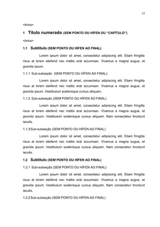 15
<linha>
1 Título numerado (SEM PONTO OU HÍFEN OU “CAPÍTULO”)
<linha>
1.1 Subtítulo (SEM PONTO OU HÍFEN AO FINAL)
Lorem ipsum dolor sit amet, consectetur adipiscing elit. Etiam fringilla
risus at lorem eleifend nec mattis erat accumsan. Vivamus a magna augue, et
gravida ipsum.
1.1.1 Sub-subseção (SEM PONTO OU HÍFEN AO FINAL)
Lorem ipsum dolor sit amet, consectetur adipiscing elit. Etiam fringilla
risus at lorem eleifend nec mattis erat accumsan. Vivamus a magna augue, et
gravida ipsum. Vestibulum scelerisque cursus aliquam.
1.1.2 Sub-subseção (SEM PONTO OU HÍFEN AO FINAL)
Lorem ipsum dolor sit amet, consectetur adipiscing elit. Etiam fringilla
risus at lorem eleifend nec mattis erat accumsan. Vivamus a magna augue, et
gravida ipsum. Vestibulum scelerisque cursus aliquam. Nam consectetur tincidunt
iaculis.
1.1.3Sub-subseção (SEM PONTO OU HÍFEN AO FINAL)
Lorem ipsum dolor sit amet, consectetur adipiscing elit. Etiam fringilla
risus at lorem eleifend nec mattis erat accumsan. Vivamus a magna augue, et
gravida ipsum. Vestibulum scelerisque cursus aliquam. Nam consectetur tincidunt
iaculis.
1.2 Subtítulo (SEM PONTO OU HÍFEN AO FINAL)
1.2.1 Sub-subseção (SEM PONTO OU HÍFEN AO FINAL)
Lorem ipsum dolor sit amet, consectetur adipiscing elit. Etiam fringilla
risus at lorem eleifend nec mattis erat accumsan. Vivamus a magna augue, et
gravida ipsum. Vestibulum scelerisque cursus aliquam. Nam consectetur tincidunt
iaculis.
1.2.2Sub-subseção (SEM PONTO OU HÍFEN AO FINAL)
 