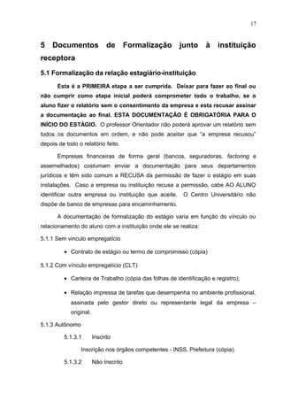 17
5 Documentos de Formalização junto à instituição
receptora
5.1 Formalização da relação estagiário-instituição
Esta é a PRIMEIRA etapa a ser cumprida. Deixar para fazer ao final ou
não cumprir como etapa inicial poderá comprometer todo o trabalho, se o
aluno fizer o relatório sem o consentimento da empresa e esta recusar assinar
a documentação ao final. ESTA DOCUMENTAÇÃO É OBRIGATÓRIA PARA O
INÍCIO DO ESTÁGIO. O professor Orientador não poderá aprovar um relatório sem
todos os documentos em ordem, e não pode aceitar que “a empresa recusou”
depois de todo o relatório feito.
Empresas financeiras de forma geral (bancos, seguradoras, factoring e
assemelhados) costumam enviar a documentação para seus departamentos
jurídicos e têm sido comum a RECUSA da permissão de fazer o estágio em suas
instalações. Caso a empresa ou instituição recuse a permissão, cabe AO ALUNO
identificar outra empresa ou instituição que aceite. O Centro Universitário não
dispõe de banco de empresas para encaminhamento.
A documentação de formalização do estágio varia em função do vínculo ou
relacionamento do aluno com a instituição onde ele se realiza:
5.1.1 Sem vinculo empregatício
• Contrato de estágio ou termo de compromisso (cópia)
5.1.2 Com vínculo empregatício (CLT)
• Carteira de Trabalho (cópia das folhas de identificação e registro);
• Relação impressa de tarefas que desempenha no ambiente profissional,
assinada pelo gestor direto ou representante legal da empresa –
original.
5.1.3 Autônomo
5.1.3.1 Inscrito
Inscrição nos órgãos competentes - INSS, Prefeitura (cópia).
5.1.3.2 Não Inscrito
 