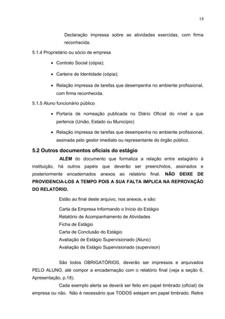 18
Declaração impressa sobre as atividades exercidas, com firma
reconhecida.
5.1.4 Proprietário ou sócio de empresa
• Contrato Social (cópia);
• Carteira de Identidade (cópia);
• Relação impressa de tarefas que desempenha no ambiente profissional,
com firma reconhecida.
5.1.5 Aluno funcionário público
• Portaria de nomeação publicada no Diário Oficial do nível a que
pertence (União, Estado ou Município)
• Relação impressa de tarefas que desempenha no ambiente profissional,
assinada pelo gestor imediato ou representante do órgão público.
5.2 Outros documentos oficiais do estágio
ALÉM do documento que formaliza a relação entre estagiário à
instituição, há outros papéis que deverão ser preenchidos, assinados e
posteriormente encadernados anexos ao relatório final. NÃO DEIXE DE
PROVIDENCIA-LOS A TEMPO POIS A SUA FALTA IMPLICA NA REPROVAÇÃO
DO RELATÓRIO.
Estão ao final deste arquivo, nos anexos, e são:
Carta da Empresa Informando o Início do Estágio
Relatório de Acompanhamento de Atividades
Ficha de Estágio
Carta de Conclusão do Estágio
Avaliação de Estágio Supervisionado (Aluno)
Avaliação de Estágio Supervisionado (supervisor)
São todos OBRIGATÓRIOS, deverão ser impressos e arquivados
PELO ALUNO, até compor a encadernação com o relatório final (veja a seção 6,
Apresentação, p.18).
Cada exemplo alerta se deverá ser feito em papel timbrado (oficial) da
empresa ou não. Não é necessário que TODOS estejam em papel timbrado. Retire
 