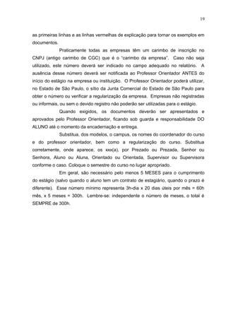 19
as primeiras linhas e as linhas vermelhas de explicação para tornar os exemplos em
documentos.
Praticamente todas as empresas têm um carimbo de inscrição no
CNPJ (antigo carimbo de CGC) que é o “carimbo da empresa”. Caso não seja
utilizado, este número deverá ser indicado no campo adequado no relatório. A
ausência desse número deverá ser notificada ao Professor Orientador ANTES do
início do estágio na empresa ou instituição. O Professor Orientador poderá utilizar,
no Estado de São Paulo, o sítio da Junta Comercial do Estado de São Paulo para
obter o número ou verificar a regularização da empresa. Empresas não registradas
ou informais, ou sem o devido registro não poderão ser utilizadas para o estágio.
Quando exigidos, os documentos deverão ser apresentados e
aprovados pelo Professor Orientador, ficando sob guarda e responsabilidade DO
ALUNO até o momento da encadernação e entrega.
Substitua, dos modelos, o campus, os nomes do coordenador do curso
e do professor orientador, bem como a regularização do curso. Substitua
corretamente, onde aparece, os xxx(a), por Prezado ou Prezada, Senhor ou
Senhora, Aluno ou Aluna, Orientado ou Orientada, Supervisor ou Supervisora
conforme o caso. Coloque o semestre do curso no lugar apropriado.
Em geral, são necessário pelo menos 5 MESES para o cumprimento
do estágio (salvo quando o aluno tem um contrato de estagiário, quando o prazo é
diferente). Esse número mínimo representa 3h-dia x 20 dias úteis por mês = 60h
mês, x 5 meses = 300h. Lembre-se: independente o número de meses, o total é
SEMPRE de 300h.
 