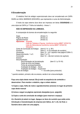 20
6 Encadernação
O relatório final de estágio supervisionado deve ser encadernado em CAPA
DURA cor AZUL MARINHO (ESCURO), que representa o curso de Administração.
O texto da capa externa dura deve ser impresso em letras DOURADAS e é
uma cópia da CAPA (a 1ª folha do trabalho) - Anexo 1.
NÃO HÁ IMPRESSÃO NA LOMBADA.
A composição do boneco de encadernação é a seguinte:
Capa (Anexo 1)
Página de Rosto (Anexo 2)
Agradecimentos (Anexo 3)
Opcionais: Epígrafe
Lista de Tabelas e Figuras (conforme norma ABNT 14724/10)
Lista de Abreviaturas (conforme norma ABNT 14724/10)
Glossário
Carta de Conclusão de Estágio (item 6.1.4 p. 99 )
Sumário (item 5 – é um exemplo de sumário)
Introdução (item 12 – s/no
capítulo mas página COM no
)
Desenvolvimento 1 a 5 (item 7 a 11)
Conclusão (item 12 – não tem número de capítulo)
Anexos *
Documentação
Documentação de formalização (item 5.1 p.15-16)
Carta de Início de Estágio
Ficha de acompanhamento
Avaliação do Estágio – Aluno
Avaliação do Estágio – Supervisor
Ficha de Estágio + 1 via solta (para protocolo)
* quando existem, primeiro vão os anexos, senão é só a documentação
Faça uma cópia deste manual. Ele já está na sequência de conteúdo a
desenvolver. Para montar o relatório, siga a ordem abaixo:
1) Copie a capa, folha de rosto e agradecimentos (anexos) no lugar da primeira
capa deste manual
2) Inclua a seguir as páginas opcionais desejadas (p.ex. epígrafe)
3) Copie a carta de conclusão de estágio (para reservar o espaço)
4) o Sumário já estará no lugar. Apague os itens do sumário que estão entre
Introdução e Caracterização da empresa (em itálico, de 1 a 6). Ao final, o
Sumário deve caber em uma página.
 