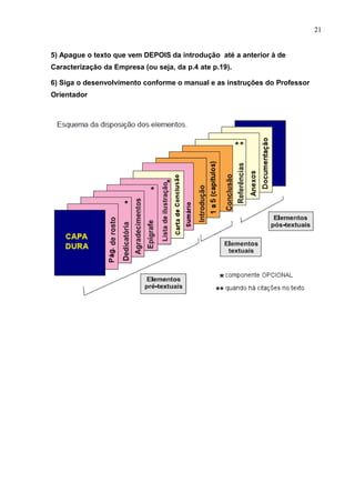 21
5) Apague o texto que vem DEPOIS da introdução até a anterior à de
Caracterização da Empresa (ou seja, da p.4 ate p.19).
6) Siga o desenvolvimento conforme o manual e as instruções do Professor
Orientador
 
