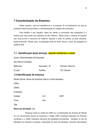 22
7 Caracterização da Empresa
Neste capítulo, você vai identificar-se e à empresa. É um fichamento em que os
principais dados que permitem a individualização do estágio são colocados.
Para facilitar o seu trabalho, daqui em diante a numeração das subseções é a
mesma que será usada nos capítulos do seu relatório. Basta trocar o número do capítulo
que você já tem o rascunho do relatório. Quando o texto for padrão, já está colocado,
basta preencher. Nesse caso, a explicação está em fonte menor e deve ser apagada do
relatório final.
1.1 Identificação do(a) aluno(a) (acerte conforme o caso)
Curso: Administração de Empresas
Seu Nome Completo
Matrícula: Semestre: Xº Período: Noturno
E-mail: Tel.Res. Tel. Celular:
1.2 Identificação da empresa
Razão Social: Nome da empresa (não é o nome fantasia)
CNPJ:
CNAE:
Endereço:
Cidade: U.F.: CEP:
Fone: Fax:
Site:
Ramo de atividade: xxx
Pesquise (está no cartão do CNPJ ou na Declaração de Imposto de Renda
ou nos documentos fiscais da empresa) o código CNPJ (Cadastro Nacional de Pessoas
Jurídicas) e o CNAE (Cadastro Nacional de Atividades Econômica). Verifique no site do
Ministério da Fazenda e coloque a descrição do ramo de atividade, incluindo informações
 