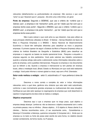 23
relevantes (detalhamentos ou particularidades da empresa). Não escreva o que você
“acha” ou que “disseram que é”, pesquise. Dá entre uma e três linhas, em geral.
Porte da empresa: Segundo o SEBRAE, que usa o critério de <critério que o
Sebrae usa>, a empresa é de <tamanho> porte, por ter <dado que faz com que a
empresa tenha esse porte>. Segundo o BNDES, que usa o critério <critério que o
BNDES usa>, a empresa é de porte <tamanho> , por ter <dado que faz com que a
empresa tenha esse porte>.
Não é para colocar o que você acha ou que disserem, mas para utilizar as
duas principais referências utilizadas no Brasil. O Sebrae – Serviço Brasileiro de Apoio às
Micro e Pequenas Empresas e o BNDES – Banco Nacional de Desenvolvimento
Econômico e Social têm definições diferentes para classificar as micro e pequenas
empresas. O primeiro (apesar de seguir o Estatuto da Micro e Pequena Empresa) utiliza os
critérios do Instituto Brasileiro de Geografia e Estatística (IBGE) para classificar as
empresas e o segundo se baseia na receita operacional bruta. Pesquise e enquadre a
empresa segundo os dois parâmetros. Você pode valorizar seu trabalho comentando
quando a empresa atingiu este porte e adicionando outras informações relevantes sobre o
porte da empresa, como questões internacionais. Pesquise na empresa e nos documentos
que se referem a ela. Quando a empresa é internacional ou tem plantas em diversos
locais, utilize a instalação local, (Brasil, Estado ou Município) em que você está realizando
o estágio. Você pode informar o número global e o local, veja com o Prof. Orientador.
Setor onde realizou o estágio: setor X, subordinado a Y <que pertence à área de
Z>.
Descreva o nome correto e completo do setor e inclua informações
relevantes como a qual área, gerência e/ou diretoria que este setor está subordinado,
conforme o caso (normalmente grandes empresas ou multinacionais têm essa situação).
Certifique-se que este setor apareça no organograma da empresa que você desenhará no
capítulo 3 (organograma da área onde se realizou o estágio).
Objetivo empresarial:
Descreva aqui o que a empresa quer no longo prazo, qual objetivo a
empresa deseja alcançar. Lembre-se: não se descreve o objetivo empresarial com o verbo
na primeira pessoa, mas no infinitivo. (Nosso objetivo... X O objetivo é, Nosso cliente X os
clientes..., Sermos reconhecidos como....,X ser reconhecida como, Consolidarmos a
liderança X Consolidar a liderança, queremos conquistar X Conquistar etc.). Ainda que na
empresa ou no texto ou fonte ele possa estar escrito de outra forma, no relatório deverá
constar corretamente, de forma neutra, na 3ª pessoa.
 