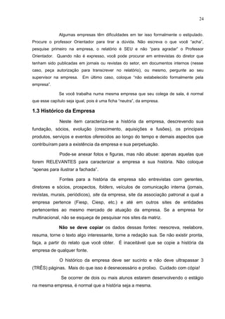 24
Algumas empresas têm dificuldades em ter isso formalmente o estipulado.
Procure o professor Orientador para tirar a dúvida. Não escreva o que você “acha”,
pesquise primeiro na empresa, o relatório é SEU e não “para agradar” o Professor
Orientador. Quando não é expresso, você pode procurar em entrevistas do diretor que
tenham sido publicadas em jornais ou revistas do setor, em documentos internos (nesse
caso, peça autorização para transcrever no relatório), ou mesmo, pergunte ao seu
supervisor na empresa. Em último caso, coloque “não estabelecido formalmente pela
empresa”.
Se você trabalha numa mesma empresa que seu colega de sala, é normal
que esse capítulo seja igual, pois é uma ficha “neutra”, da empresa.
1.3 Histórico da Empresa
Neste item caracteriza-se a história da empresa, descrevendo sua
fundação, sócios, evolução (crescimento, aquisições e fusões), os principais
produtos, serviços e eventos oferecidos ao longo do tempo e demais aspectos que
contribuíram para a existência da empresa e sua perpetuação.
Pode-se anexar fotos e figuras, mas não abuse: apenas aquelas que
forem RELEVANTES para caracterizar a empresa e sua história. Não coloque
“apenas para ilustrar a fachada”.
Fontes para a história da empresa são entrevistas com gerentes,
diretores e sócios, prospectos, folders, veículos de comunicação interna (jornais,
revistas, murais, periódicos), site da empresa, site da associação patronal a qual a
empresa pertence (Fiesp, Ciesp, etc.) e até em outros sites de entidades
pertencentes ao mesmo mercado de atuação da empresa. Se a empresa for
multinacional, não se esqueça de pesquisar nos sites da matriz.
Não se deve copiar os dados dessas fontes: reescreva, reelabore,
resuma, torne o texto algo interessante, torne a redação sua. Se não existir pronta,
faça, a partir do relato que você obter. É inaceitável que se copie a história da
empresa de qualquer fonte.
O histórico da empresa deve ser sucinto e não deve ultrapassar 3
(TRÊS) páginas. Mais do que isso é desnecessário e prolixo. Cuidado com cópia!
Se ocorrer de dois ou mais alunos estarem desenvolvendo o estágio
na mesma empresa, é normal que a história seja a mesma.
 