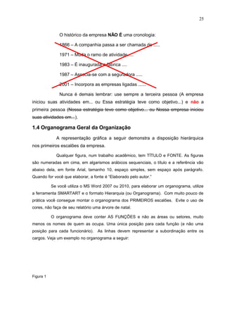 25
O histórico da empresa NÃO É uma cronologia:
1866 – A companhia passa a ser chamada de .....
1971 – Muda o ramo de atividade.....
1983 – É inaugurada a fábrica ....
1987 – Associa-se com a seguradora .....
2001 – Incorpora as empresas ligadas ......
Nunca é demais lembrar: use sempre a terceira pessoa (A empresa
iniciou suas atividades em... ou Essa estratégia teve como objetivo...) e não a
primeira pessoa (Nossa estratégia teve como objetivo... ou Nossa empresa iniciou
suas atividades em...).
1.4 Organograma Geral da Organização
A representação gráfica a seguir demonstra a disposição hierárquica
nos primeiros escalões da empresa.
Qualquer figura, num trabalho acadêmico, tem TÍTULO e FONTE. As figuras
são numeradas em cima, em algarismos arábicos sequenciais, o título e a referência vão
abaixo dela, em fonte Arial, tamanho 10, espaço simples, sem espaço após parágrafo.
Quando for você que elaborar, a fonte é “Elaborado pelo autor.”
Se você utiliza o MS Word 2007 ou 2010, para elaborar um organograma, utilize
a ferramenta SMARTART e o formato Hierarquia (ou Organograma). Com muito pouco de
prática você consegue montar o organograma dos PRIMEIROS escalões. Evite o uso de
cores, não faça de seu relatório uma árvore de natal.
O organograma deve conter AS FUNÇÕES e não as áreas ou setores, muito
menos os nomes de quem as ocupa. Uma única posição para cada função (e não uma
posição para cada funcionário). As linhas devem representar a subordinação entre os
cargos. Veja um exemplo no organograma a seguir:
Figura 1
 
