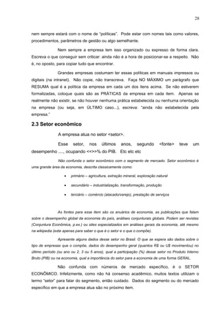 28
nem sempre estará com o nome de “políticas”. Pode estar com nomes tais como valores,
procedimentos, parâmetros de gestão ou algo semelhante.
Nem sempre a empresa tem isso organizado ou expresso de forma clara.
Escreva o que conseguir sem criticar: ainda não é a hora de posicionar-se a respeito. Não
é, no oposto, para copiar tudo que encontrar.
Grandes empresas costumam ter essas políticas em manuais impressos ou
digitais (na intranet). Não copie, não transcreva. Faça NO MÁXIMO um parágrafo que
RESUMA qual é a política da empresa em cada um dos itens acima. Se não estiverem
formalizadas, coloque quais são as PRÁTICAS da empresa em cada item. Apenas se
realmente não existir, se não houver nenhuma prática estabelecida ou nenhuma orientação
na empresa (ou seja, em ÚLTIMO caso...), escreva: “ainda não estabelecida pela
empresa.”
2.3 Setor econômico
A empresa atua no setor <setor>.
Esse setor, nos últimos anos, segundo <fonte> teve um
desempenho ...., ocupando <<>>% do PIB. Etc etc etc
Não confunda o setor econômico com o segmento de mercado. Setor econômico é
uma grande área da economia, descrita classicamente como:
• primário – agricultura, extração mineral, exploração natural
• secundário – industrialização, transformação, produção
• terciário – comércio (atacado/varejo), prestação de serviços
As fontes para esse item são os anuários de economia, as publicações que falam
sobre o desempenho global da economia do país, análises conjunturais globais. Podem ser revistas
(Conjuntura Econômica, p.ex.) ou sites especializados em análises gerais da economia, até mesmo
na wikipedia (este apenas para saber o que é o setor e o que o compõe).
Apresente alguns dados desse setor no Brasil. O que se espera são dados sobre o
tipo de empresas que o compõe, dados do desempenho geral (quantos R$ ou U$ movimentou) no
último período (ou ano ou 2, 3 ou 5 anos), qual a participação (%) desse setor no Produto Interno
Bruto (PIB) ou na economia, qual a importância do setor para a economia de uma forma GERAL.
Não confunda com números de mercado específico, é o SETOR
ECONÔMICO. Infelizmente, como não há consenso acadêmico, muitos textos utilizam o
termo “setor” para falar do segmento, então cuidado. Dados do segmento ou do mercado
específico em que a empresa atua são no próximo item.
 