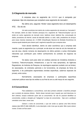 29
2.4 Segmento de mercado
A empresa atua no segmento de <<<>>> que é composto por
empresas <tipo de empresas que compõem esse segmento de mercado>.
No último ano, segundo <fonte> esse segmento teve um desempenho
XYZ.. Etc etc etc
Um setor econômico tem dentro de si vários segmentos de mercado (ou “mercados”).
Por exemplo, dentro do Setor Terciário (serviços) há o segmento de “Telecomunicações” que se
divide em outros segmentos de mercado como: telefonia móvel, telefonia fixa, comunicação de
dados, provedores de internet, canais de televisão aberta e a cabo, rádio, prestadores de serviços
para essas mesmas empresas etc. A CNAE (Classificação Nacional de Atividade Econômica) da
empresa ajuda bastante para clarear qual o segmento específico que a empresa atua.
Você deverá identificar, dentro do setor econômico que a empresa está
inserida, quais os segmentos (ou o principal, se ela atuar em mais de um) de mercado em
que ela atua, citando números de desempenho do último período e outras informações
relevantes que contribuam para melhor conhecimento do contexto de negócios da
empresa.
Os dados você pode obter em análises setoriais de ministérios (Indústria e
Comércio, Telecomunicações, Infraestrutura, o que for mais apropriado), de Agências
Reguladoras, de Institutos de Pesquisa, de reportagens especiais (cuidado com as fontes),
de associações, de sindicatos patronais e de funcionários, de empresas de feiras do
segmento, e de publicações segmentadas (revistas específicas, cadernos especiais de
jornais), entre outros.
Normalmente, associações de empresas e publicações específicas
costumam publicar esse tipo de análise ou ao final do ano ou até março do ano seguinte.
2.5 Concorrência
Para estabelecer a concorrência, você deve primeiro entender o benefício principal
que o produto da empresa oferece. Dentro desse mercado (que é aquele que você descreveu no
item anterior), busque evidenciar quem são os concorrentes. Se não for possível identificar os
concorrentes, analise a situação por “categorias” ou tipos de concorrentes. Veja com o professor
orientador como fazer, nesse caso.
Colocar o nome do concorrente, o que ele vende ou apenas uma ficha técnica
(dados) dele NÃO É UMA ANÁLISE, é uma descrição e não é isso que se pede. Não é para colocar
nomes. O texto vai ficar assim:
 