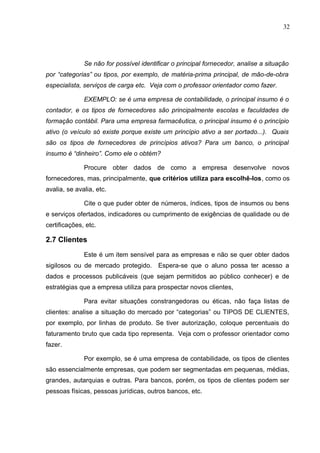 32
Se não for possível identificar o principal fornecedor, analise a situação
por “categorias” ou tipos, por exemplo, de matéria-prima principal, de mão-de-obra
especialista, serviços de carga etc. Veja com o professor orientador como fazer.
EXEMPLO: se é uma empresa de contabilidade, o principal insumo é o
contador, e os tipos de fornecedores são principalmente escolas e faculdades de
formação contábil. Para uma empresa farmacêutica, o principal insumo é o princípio
ativo (o veículo só existe porque existe um princípio ativo a ser portado...). Quais
são os tipos de fornecedores de princípios ativos? Para um banco, o principal
insumo é “dinheiro”. Como ele o obtém?
Procure obter dados de como a empresa desenvolve novos
fornecedores, mas, principalmente, que critérios utiliza para escolhê-los, como os
avalia, se avalia, etc.
Cite o que puder obter de números, índices, tipos de insumos ou bens
e serviços ofertados, indicadores ou cumprimento de exigências de qualidade ou de
certificações, etc.
2.7 Clientes
Este é um item sensível para as empresas e não se quer obter dados
sigilosos ou de mercado protegido. Espera-se que o aluno possa ter acesso a
dados e processos publicáveis (que sejam permitidos ao público conhecer) e de
estratégias que a empresa utiliza para prospectar novos clientes,
Para evitar situações constrangedoras ou éticas, não faça listas de
clientes: analise a situação do mercado por “categorias” ou TIPOS DE CLIENTES,
por exemplo, por linhas de produto. Se tiver autorização, coloque percentuais do
faturamento bruto que cada tipo representa. Veja com o professor orientador como
fazer.
Por exemplo, se é uma empresa de contabilidade, os tipos de clientes
são essencialmente empresas, que podem ser segmentadas em pequenas, médias,
grandes, autarquias e outras. Para bancos, porém, os tipos de clientes podem ser
pessoas físicas, pessoas jurídicas, outros bancos, etc.
 