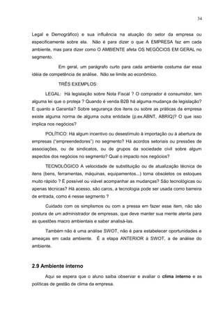 34
Legal e Demográfico) e sua influência na atuação do setor da empresa ou
especificamente sobre ela. Não é para dizer o que A EMPRESA faz em cada
ambiente, mas para dizer como O AMBIENTE afeta OS NEGÓCIOS EM GERAL no
segmento.
Em geral, um parágrafo curto para cada ambiente costuma dar essa
idéia de competência de análise. Não se limite ao econômico.
TRÊS EXEMPLOS:
LEGAL: Há legislação sobre Nota Fiscal ? O comprador é consumidor, tem
alguma lei que o proteja ? Quando é venda B2B há alguma mudança de legislação?
E quanto a Garantia? Sobre segurança dos itens ou sobre as práticas da empresa
existe alguma norma de alguma outra entidade (p.ex.ABNT, ABRIQ)? O que isso
implica nos negócios?
POLÍTICO: Há algum incentivo ou desestímulo à importação ou à abertura de
empresas (“empreendedores”) no segmento? Há acordos setoriais ou pressões de
associações, ou de sindicatos, ou de grupos da sociedade civil sobre algum
aspectos dos negócios no segmento? Qual o impacto nos negócios?
TECNOLÓGICO A velocidade de substituição ou de atualização técnica de
itens (bens, ferramentas, máquinas, equipamentos...) torna obsoletos os estoques
muito rápido ? É possível ou viável acompanhar as mudanças? São tecnológicas ou
apenas técnicas? Há acesso, são caros, a tecnologia pode ser usada como barreira
de entrada, como é nesse segmento ?
Cuidado com os simplismos ou com a pressa em fazer esse item, não são
postura de um administrador de empresas, que deve manter sua mente atenta para
as questões macro ambientais e saber analisá-las.
Também não é uma análise SWOT, não é para estabelecer oportunidades e
ameaças em cada ambiente. É a etapa ANTERIOR à SWOT, a de análise do
ambiente.
2.9 Ambiente interno
Aqui se espera que o aluno saiba observar e avaliar o clima interno e as
políticas de gestão de clima da empresa.
 