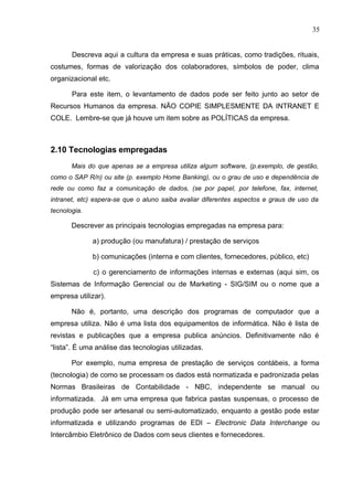 35
Descreva aqui a cultura da empresa e suas práticas, como tradições, rituais,
costumes, formas de valorização dos colaboradores, símbolos de poder, clima
organizacional etc.
Para este item, o levantamento de dados pode ser feito junto ao setor de
Recursos Humanos da empresa. NÃO COPIE SIMPLESMENTE DA INTRANET E
COLE. Lembre-se que já houve um item sobre as POLÍTICAS da empresa.
2.10 Tecnologias empregadas
Mais do que apenas se a empresa utiliza algum software, (p.exemplo, de gestão,
como o SAP R/n) ou site (p. exemplo Home Banking), ou o grau de uso e dependência de
rede ou como faz a comunicação de dados, (se por papel, por telefone, fax, internet,
intranet, etc) espera-se que o aluno saiba avaliar diferentes aspectos e graus de uso da
tecnologia.
Descrever as principais tecnologias empregadas na empresa para:
a) produção (ou manufatura) / prestação de serviços
b) comunicações (interna e com clientes, fornecedores, público, etc)
c) o gerenciamento de informações internas e externas (aqui sim, os
Sistemas de Informação Gerencial ou de Marketing - SIG/SIM ou o nome que a
empresa utilizar).
Não é, portanto, uma descrição dos programas de computador que a
empresa utiliza. Não é uma lista dos equipamentos de informática. Não é lista de
revistas e publicações que a empresa publica anúncios. Definitivamente não é
“lista”. É uma análise das tecnologias utilizadas.
Por exemplo, numa empresa de prestação de serviços contábeis, a forma
(tecnologia) de como se processam os dados está normatizada e padronizada pelas
Normas Brasileiras de Contabilidade - NBC, independente se manual ou
informatizada. Já em uma empresa que fabrica pastas suspensas, o processo de
produção pode ser artesanal ou semi-automatizado, enquanto a gestão pode estar
informatizada e utilizando programas de EDI – Electronic Data Interchange ou
Intercâmbio Eletrônico de Dados com seus clientes e fornecedores.
 
