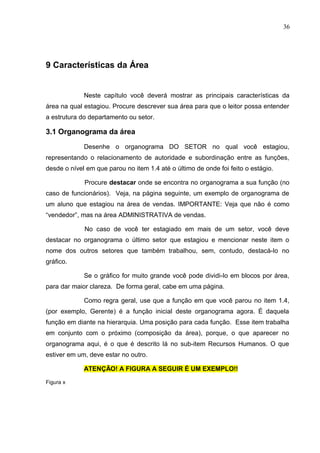 36
9 Características da Área
Neste capítulo você deverá mostrar as principais características da
área na qual estagiou. Procure descrever sua área para que o leitor possa entender
a estrutura do departamento ou setor.
3.1 Organograma da área
Desenhe o organograma DO SETOR no qual você estagiou,
representando o relacionamento de autoridade e subordinação entre as funções,
desde o nível em que parou no item 1.4 até o último de onde foi feito o estágio.
Procure destacar onde se encontra no organograma a sua função (no
caso de funcionários). Veja, na página seguinte, um exemplo de organograma de
um aluno que estagiou na área de vendas. IMPORTANTE: Veja que não é como
“vendedor”, mas na área ADMINISTRATIVA de vendas.
No caso de você ter estagiado em mais de um setor, você deve
destacar no organograma o último setor que estagiou e mencionar neste item o
nome dos outros setores que também trabalhou, sem, contudo, destacá-lo no
gráfico.
Se o gráfico for muito grande você pode dividi-lo em blocos por área,
para dar maior clareza. De forma geral, cabe em uma página.
Como regra geral, use que a função em que você parou no item 1.4,
(por exemplo, Gerente) é a função inicial deste organograma agora. É daquela
função em diante na hierarquia. Uma posição para cada função. Esse item trabalha
em conjunto com o próximo (composição da área), porque, o que aparecer no
organograma aqui, é o que é descrito lá no sub-item Recursos Humanos. O que
estiver em um, deve estar no outro.
ATENÇÃO! A FIGURA A SEGUIR É UM EXEMPLO!!
Figura x
 