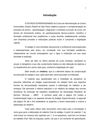 3
Introdução
O ESTÁGIO SUPERVISIONADO do Curso de Administração do Centro
Universitário Estácio Radial de São Paulo objetiva propiciar a complementação do
processo de ensino - aprendizagem, integrando o conteúdo curricular do curso, em
termos de treinamento prático, de aperfeiçoamento técnico-cultural, científico e
formação profissional dos acadêmicos e corpo docente; estabelecendo contatos
com empresas privadas e instituições públicas locais e cumprindo a legislação
vigente.
O estágio é uma atividade educacional e profissional pré-programada
e desempenhada pelo aluno, em correlação com sua formação acadêmica,
independente de vínculo empregatício que o ligue à Instituição em que essa
atividade é realizada.
Deve ser feito no último período do curso (modular, semestral ou
anual), é obrigatório e seu não cumprimento implica na não obtenção do diploma e
no impedimento de o aluno colar grau, conforme a legislação em vigor.
Dele resulta um relatório, que é o elemento básico de comprovação
da execução do estágio e que, após aprovado, será arquivado na Instituição.
O material aqui apresentado tem a finalidade de disciplinar os
assuntos referentes ao estágio supervisionado em relação tanto aos aspectos
formais de documentação necessária quanto à elaboração do relatório a ser
entregue. Ele aproveita o máximo aplicável a um relatório de estágio das normas
brasileiras de produção de trabalhos acadêmicos da Associação Brasileira de
Normas Técnicas – ABNT. A primeira parte (até a página 23) mostra a
fundamentação legal e os aspectos formais do Estágio Supervisionado. A segunda
(da página 24 até o fim) estabelece os aspectos a serem observados e orienta a
elaboração do relatório.
Você pode utilizar este documento como base para a formatação e
como guia para a elaboração do relatório final do estágio. A partir do capítulo 7, se
você trocar os números dos capítulos por 1, 2 na sequência, você tem um boneco
do trabalho final. Não se esqueça, porém, de que é um momento de aprendizado,
 