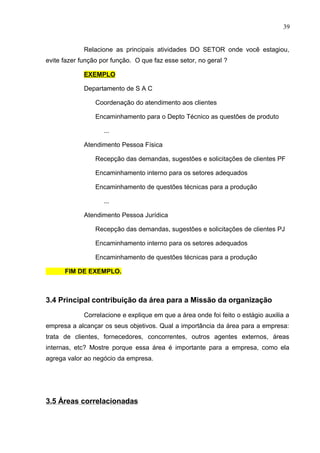 39
Relacione as principais atividades DO SETOR onde você estagiou,
evite fazer função por função. O que faz esse setor, no geral ?
EXEMPLO
Departamento de S A C
Coordenação do atendimento aos clientes
Encaminhamento para o Depto Técnico as questões de produto
...
Atendimento Pessoa Física
Recepção das demandas, sugestões e solicitações de clientes PF
Encaminhamento interno para os setores adequados
Encaminhamento de questões técnicas para a produção
...
Atendimento Pessoa Jurídica
Recepção das demandas, sugestões e solicitações de clientes PJ
Encaminhamento interno para os setores adequados
Encaminhamento de questões técnicas para a produção
FIM DE EXEMPLO.
3.4 Principal contribuição da área para a Missão da organização
Correlacione e explique em que a área onde foi feito o estágio auxilia a
empresa a alcançar os seus objetivos. Qual a importância da área para a empresa:
trata de clientes, fornecedores, concorrentes, outros agentes externos, áreas
internas, etc? Mostre porque essa área é importante para a empresa, como ela
agrega valor ao negócio da empresa.
3.5 Áreas correlacionadas
 