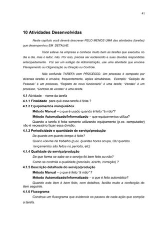 41
10 Atividades Desenvolvidas
Neste capítulo você deverá descrever PELO MENOS UMA das atividades (tarefas)
que desempenhou EM DETALHE.
Você esteve na empresa e conhece muito bem as tarefas que executou no
dia a dia, mas o leitor, não. Por isso, precisa ser esclarecido e suas dúvidas respondidas
antecipadamente. Por ser um estágio de Administração, use uma atividade que envolva
Planejamento ou Organização ou Direção ou Controle.
Não confunda TAREFA com PROCESSO. Um processo é composto por
diversas tarefas e envolve, frequentemente, ações simultâneas. Exemplo: “Seleção de
Pessoas” é um processo, “Registro de novo funcionário” é uma tarefa; “Vendas” é um
processo, “Controle de vendas” é uma tarefa.
4.1 Atividade – nome da tarefa
4.1.1 Finalidade para quê essa tarefa é feita ?
4.1.2 Equipamentos manipulados
Método Manual – o que é usado quando é feito “à mão”?
Método Automatizado/Informatizado – que equipamentos utiliza?
Quando a tarefa é feita somente utilizando equipamento (p.ex. computador)
não é necessário fazer essa divisão.
4.1.3 Periodicidade e quantidade de serviço/produção
De quanto em quanto tempo é feito?
Qual o volume de trabalho (p.ex. quantas horas ocupa, OU quantos
lançamentos são feitos no período, etc)
4.1.4 Qualidade do serviço/produção
De que forma se sabe se o serviço foi bem feito ou não?
Como se controla a qualidade (precisão, acerto, correção) ?
4.1.5 Descrição detalhada do serviço/produção
Método Manual – o que é feito “à mão” ?
Método Automatizado/Informatizado – o que é feito automático?
Quando este item é bem feito, com detalhes, facilita muito a confecção do
item seguinte.
4.1.6 Fluxograma
Construa um fluxograma que evidencie os passos de cada ação que compõe
a tarefa.
 