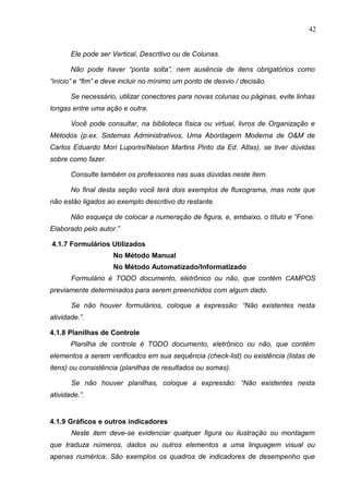 42
Ele pode ser Vertical, Descritivo ou de Colunas.
Não pode haver “ponta solta”, nem ausência de itens obrigatórios como
“início” e “fim” e deve incluir no mínimo um ponto de desvio / decisão.
Se necessário, utilizar conectores para novas colunas ou páginas, evite linhas
longas entre uma ação e outra.
Você pode consultar, na biblioteca física ou virtual, livros de Organização e
Métodos (p.ex. Sistemas Administrativos, Uma Abordagem Moderna de O&M de
Carlos Eduardo Mori Luporini/Nelson Martins Pinto da Ed. Atlas), se tiver dúvidas
sobre como fazer.
Consulte também os professores nas suas dúvidas neste item.
No final desta seção você terá dois exemplos de fluxograma, mas note que
não estão ligados ao exemplo descritivo do restante.
Não esqueça de colocar a numeração de figura, e, embaixo, o título e “Fone:
Elaborado pelo autor.”
4.1.7 Formulários Utilizados
No Método Manual
No Método Automatizado/Informatizado
Formulário é TODO documento, eletrônico ou não, que contém CAMPOS
previamente determinados para serem preenchidos com algum dado.
Se não houver formulários, coloque a expressão: “Não existentes nesta
atividade.”.
4.1.8 Planilhas de Controle
Planilha de controle é TODO documento, eletrônico ou não, que contém
elementos a serem verificados em sua sequência (check-list) ou existência (listas de
itens) ou consistência (planilhas de resultados ou somas).
Se não houver planilhas, coloque a expressão: “Não existentes nesta
atividade.”.
4.1.9 Gráficos e outros indicadores
Neste item deve-se evidenciar qualquer figura ou ilustração ou montagem
que traduza números, dados ou outros elementos a uma linguagem visual ou
apenas numérica. São exemplos os quadros de indicadores de desempenho que
 